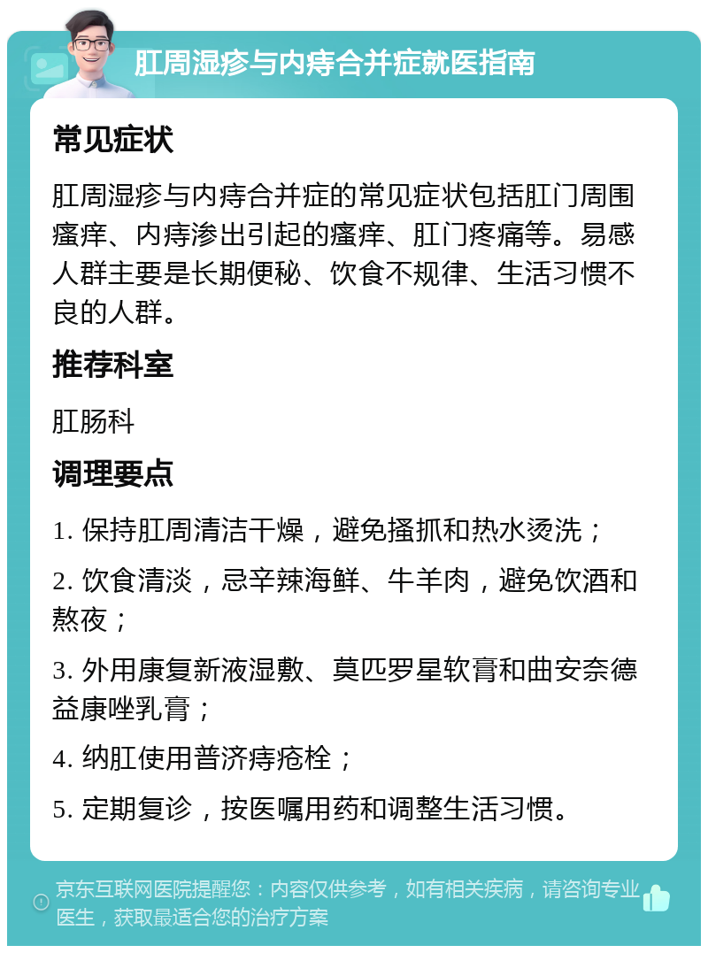 肛周湿疹与内痔合并症就医指南 常见症状 肛周湿疹与内痔合并症的常见症状包括肛门周围瘙痒、内痔渗出引起的瘙痒、肛门疼痛等。易感人群主要是长期便秘、饮食不规律、生活习惯不良的人群。 推荐科室 肛肠科 调理要点 1. 保持肛周清洁干燥，避免搔抓和热水烫洗； 2. 饮食清淡，忌辛辣海鲜、牛羊肉，避免饮酒和熬夜； 3. 外用康复新液湿敷、莫匹罗星软膏和曲安奈德益康唑乳膏； 4. 纳肛使用普济痔疮栓； 5. 定期复诊，按医嘱用药和调整生活习惯。