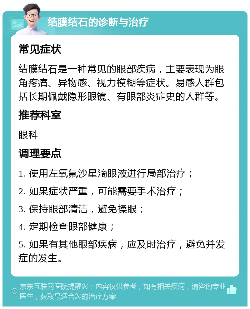 结膜结石的诊断与治疗 常见症状 结膜结石是一种常见的眼部疾病，主要表现为眼角疼痛、异物感、视力模糊等症状。易感人群包括长期佩戴隐形眼镜、有眼部炎症史的人群等。 推荐科室 眼科 调理要点 1. 使用左氧氟沙星滴眼液进行局部治疗； 2. 如果症状严重，可能需要手术治疗； 3. 保持眼部清洁，避免揉眼； 4. 定期检查眼部健康； 5. 如果有其他眼部疾病，应及时治疗，避免并发症的发生。