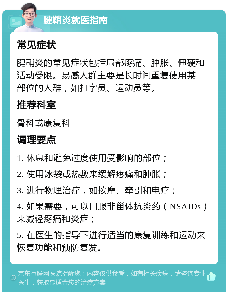 腱鞘炎就医指南 常见症状 腱鞘炎的常见症状包括局部疼痛、肿胀、僵硬和活动受限。易感人群主要是长时间重复使用某一部位的人群，如打字员、运动员等。 推荐科室 骨科或康复科 调理要点 1. 休息和避免过度使用受影响的部位； 2. 使用冰袋或热敷来缓解疼痛和肿胀； 3. 进行物理治疗，如按摩、牵引和电疗； 4. 如果需要，可以口服非甾体抗炎药（NSAIDs）来减轻疼痛和炎症； 5. 在医生的指导下进行适当的康复训练和运动来恢复功能和预防复发。