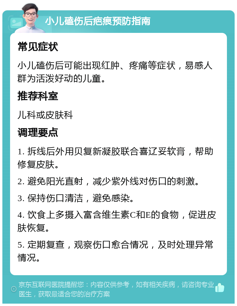 小儿磕伤后疤痕预防指南 常见症状 小儿磕伤后可能出现红肿、疼痛等症状，易感人群为活泼好动的儿童。 推荐科室 儿科或皮肤科 调理要点 1. 拆线后外用贝复新凝胶联合喜辽妥软膏，帮助修复皮肤。 2. 避免阳光直射，减少紫外线对伤口的刺激。 3. 保持伤口清洁，避免感染。 4. 饮食上多摄入富含维生素C和E的食物，促进皮肤恢复。 5. 定期复查，观察伤口愈合情况，及时处理异常情况。