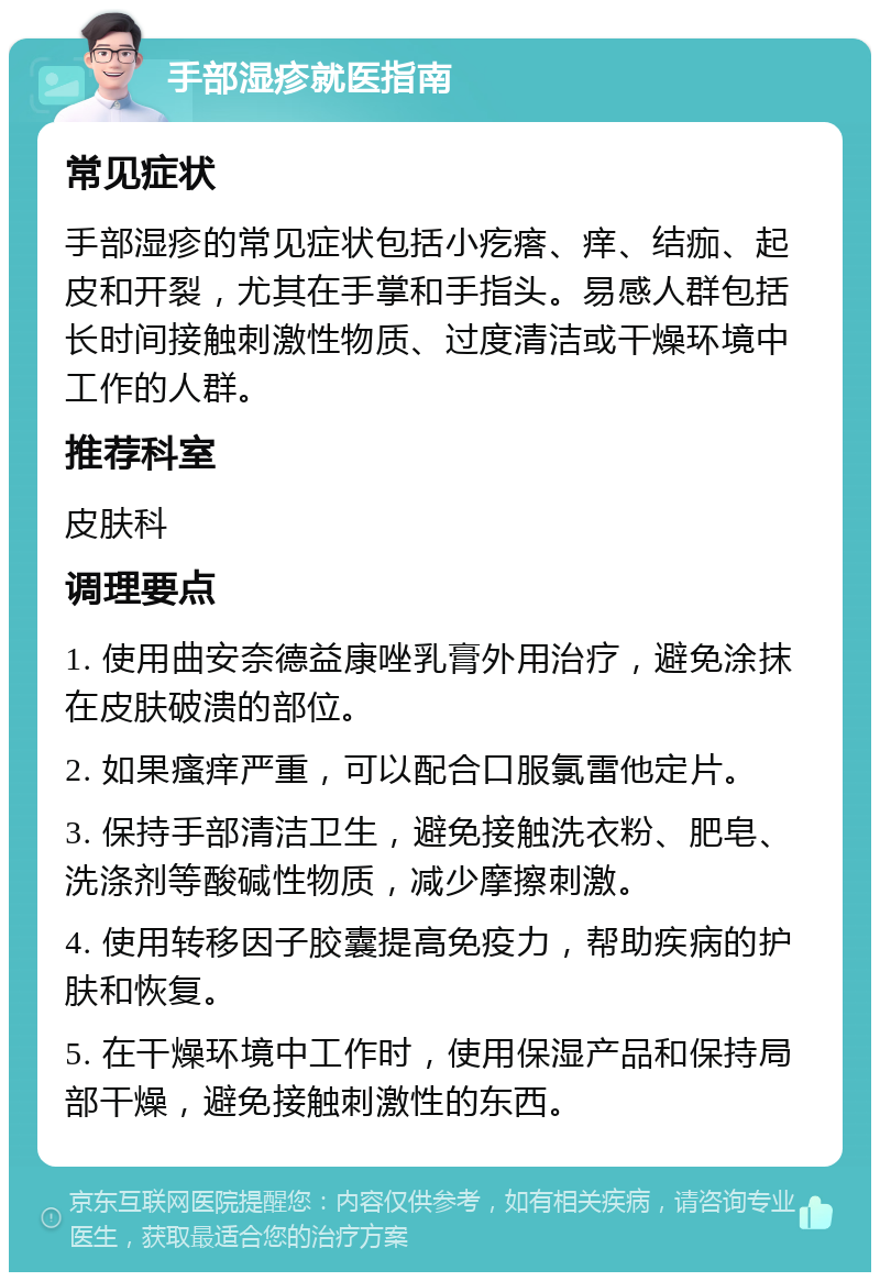 手部湿疹就医指南 常见症状 手部湿疹的常见症状包括小疙瘩、痒、结痂、起皮和开裂，尤其在手掌和手指头。易感人群包括长时间接触刺激性物质、过度清洁或干燥环境中工作的人群。 推荐科室 皮肤科 调理要点 1. 使用曲安奈德益康唑乳膏外用治疗，避免涂抹在皮肤破溃的部位。 2. 如果瘙痒严重，可以配合口服氯雷他定片。 3. 保持手部清洁卫生，避免接触洗衣粉、肥皂、洗涤剂等酸碱性物质，减少摩擦刺激。 4. 使用转移因子胶囊提高免疫力，帮助疾病的护肤和恢复。 5. 在干燥环境中工作时，使用保湿产品和保持局部干燥，避免接触刺激性的东西。