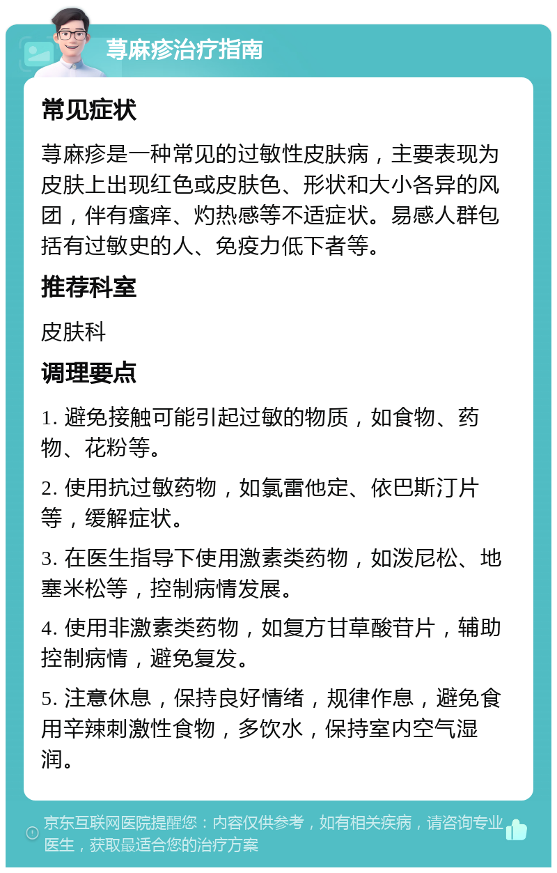 荨麻疹治疗指南 常见症状 荨麻疹是一种常见的过敏性皮肤病，主要表现为皮肤上出现红色或皮肤色、形状和大小各异的风团，伴有瘙痒、灼热感等不适症状。易感人群包括有过敏史的人、免疫力低下者等。 推荐科室 皮肤科 调理要点 1. 避免接触可能引起过敏的物质，如食物、药物、花粉等。 2. 使用抗过敏药物，如氯雷他定、依巴斯汀片等，缓解症状。 3. 在医生指导下使用激素类药物，如泼尼松、地塞米松等，控制病情发展。 4. 使用非激素类药物，如复方甘草酸苷片，辅助控制病情，避免复发。 5. 注意休息，保持良好情绪，规律作息，避免食用辛辣刺激性食物，多饮水，保持室内空气湿润。