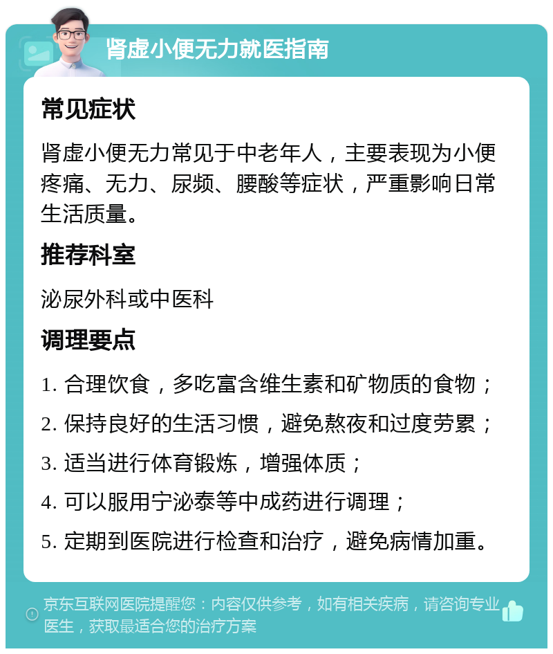 肾虚小便无力就医指南 常见症状 肾虚小便无力常见于中老年人，主要表现为小便疼痛、无力、尿频、腰酸等症状，严重影响日常生活质量。 推荐科室 泌尿外科或中医科 调理要点 1. 合理饮食，多吃富含维生素和矿物质的食物； 2. 保持良好的生活习惯，避免熬夜和过度劳累； 3. 适当进行体育锻炼，增强体质； 4. 可以服用宁泌泰等中成药进行调理； 5. 定期到医院进行检查和治疗，避免病情加重。