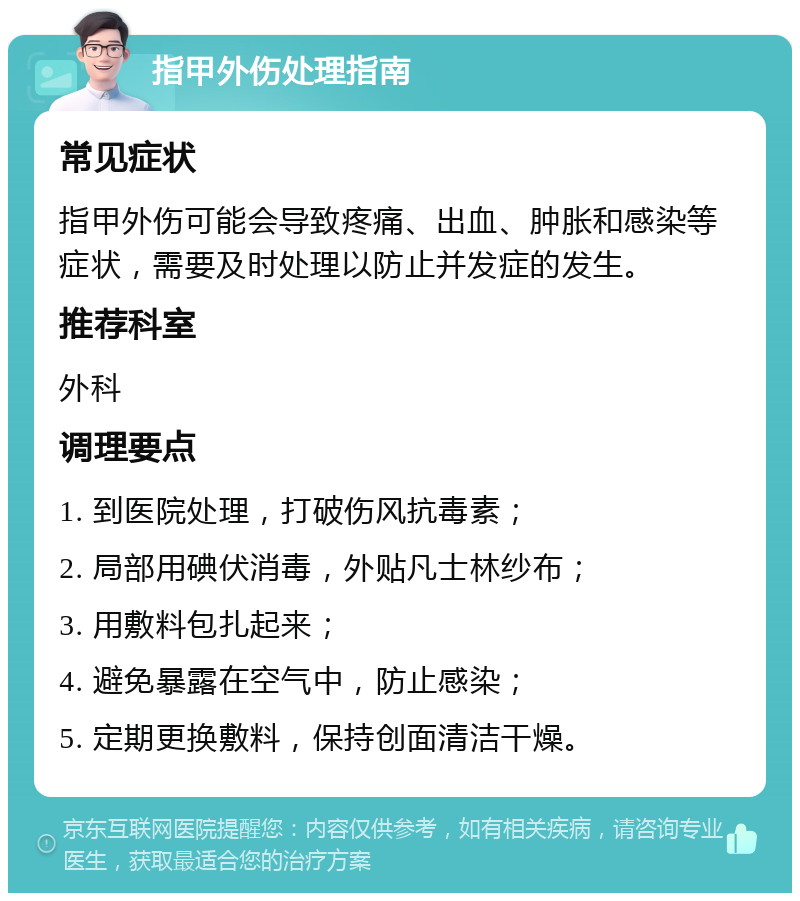 指甲外伤处理指南 常见症状 指甲外伤可能会导致疼痛、出血、肿胀和感染等症状，需要及时处理以防止并发症的发生。 推荐科室 外科 调理要点 1. 到医院处理，打破伤风抗毒素； 2. 局部用碘伏消毒，外贴凡士林纱布； 3. 用敷料包扎起来； 4. 避免暴露在空气中，防止感染； 5. 定期更换敷料，保持创面清洁干燥。