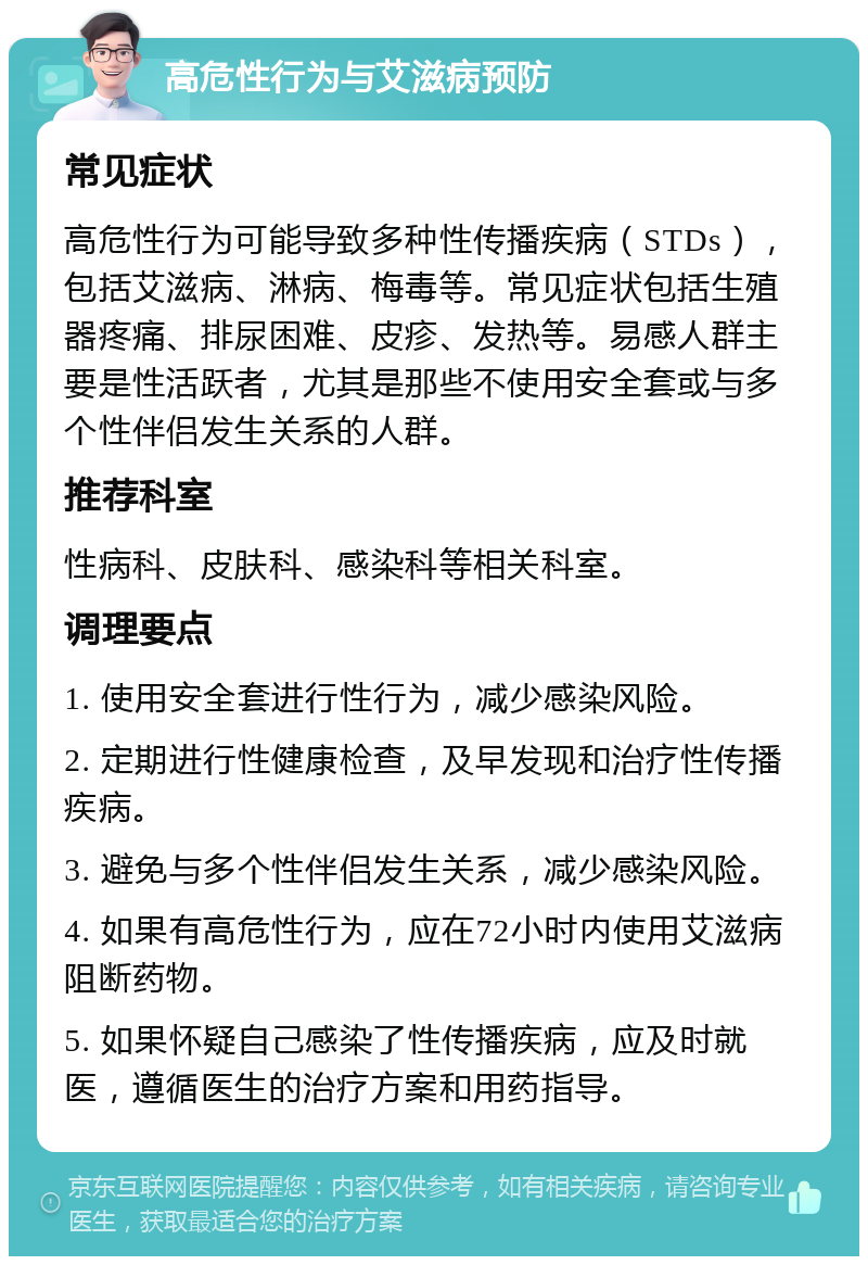 高危性行为与艾滋病预防 常见症状 高危性行为可能导致多种性传播疾病（STDs），包括艾滋病、淋病、梅毒等。常见症状包括生殖器疼痛、排尿困难、皮疹、发热等。易感人群主要是性活跃者，尤其是那些不使用安全套或与多个性伴侣发生关系的人群。 推荐科室 性病科、皮肤科、感染科等相关科室。 调理要点 1. 使用安全套进行性行为，减少感染风险。 2. 定期进行性健康检查，及早发现和治疗性传播疾病。 3. 避免与多个性伴侣发生关系，减少感染风险。 4. 如果有高危性行为，应在72小时内使用艾滋病阻断药物。 5. 如果怀疑自己感染了性传播疾病，应及时就医，遵循医生的治疗方案和用药指导。