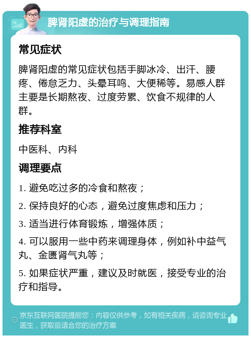 脾肾阳虚的治疗与调理指南 常见症状 脾肾阳虚的常见症状包括手脚冰冷、出汗、腰疼、倦怠乏力、头晕耳鸣、大便稀等。易感人群主要是长期熬夜、过度劳累、饮食不规律的人群。 推荐科室 中医科、内科 调理要点 1. 避免吃过多的冷食和熬夜； 2. 保持良好的心态，避免过度焦虑和压力； 3. 适当进行体育锻炼，增强体质； 4. 可以服用一些中药来调理身体，例如补中益气丸、金匮肾气丸等； 5. 如果症状严重，建议及时就医，接受专业的治疗和指导。