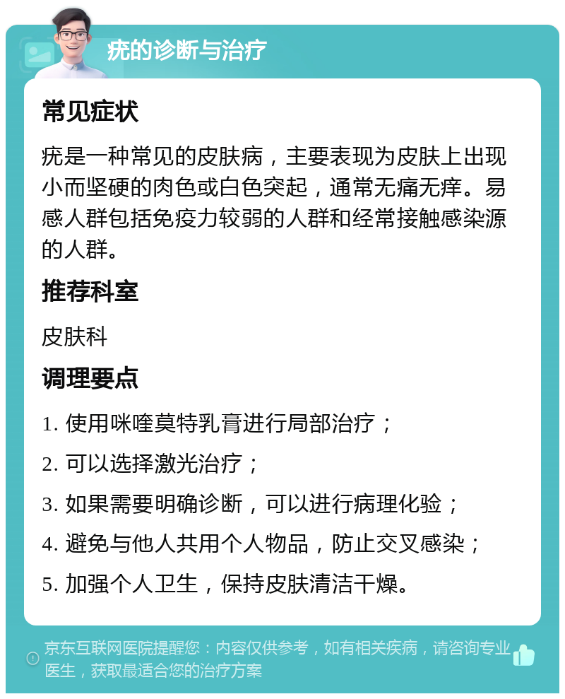 疣的诊断与治疗 常见症状 疣是一种常见的皮肤病，主要表现为皮肤上出现小而坚硬的肉色或白色突起，通常无痛无痒。易感人群包括免疫力较弱的人群和经常接触感染源的人群。 推荐科室 皮肤科 调理要点 1. 使用咪喹莫特乳膏进行局部治疗； 2. 可以选择激光治疗； 3. 如果需要明确诊断，可以进行病理化验； 4. 避免与他人共用个人物品，防止交叉感染； 5. 加强个人卫生，保持皮肤清洁干燥。