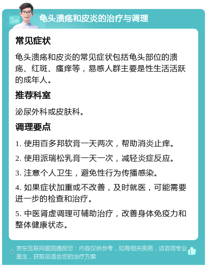 龟头溃疡和皮炎的治疗与调理 常见症状 龟头溃疡和皮炎的常见症状包括龟头部位的溃疡、红斑、瘙痒等，易感人群主要是性生活活跃的成年人。 推荐科室 泌尿外科或皮肤科。 调理要点 1. 使用百多邦软膏一天两次，帮助消炎止痒。 2. 使用派瑞松乳膏一天一次，减轻炎症反应。 3. 注意个人卫生，避免性行为传播感染。 4. 如果症状加重或不改善，及时就医，可能需要进一步的检查和治疗。 5. 中医肾虚调理可辅助治疗，改善身体免疫力和整体健康状态。