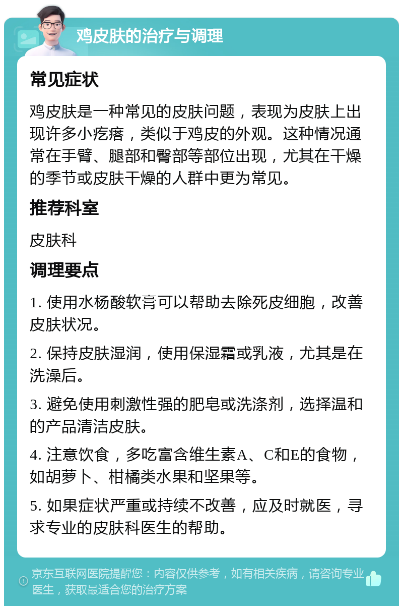 鸡皮肤的治疗与调理 常见症状 鸡皮肤是一种常见的皮肤问题，表现为皮肤上出现许多小疙瘩，类似于鸡皮的外观。这种情况通常在手臂、腿部和臀部等部位出现，尤其在干燥的季节或皮肤干燥的人群中更为常见。 推荐科室 皮肤科 调理要点 1. 使用水杨酸软膏可以帮助去除死皮细胞，改善皮肤状况。 2. 保持皮肤湿润，使用保湿霜或乳液，尤其是在洗澡后。 3. 避免使用刺激性强的肥皂或洗涤剂，选择温和的产品清洁皮肤。 4. 注意饮食，多吃富含维生素A、C和E的食物，如胡萝卜、柑橘类水果和坚果等。 5. 如果症状严重或持续不改善，应及时就医，寻求专业的皮肤科医生的帮助。