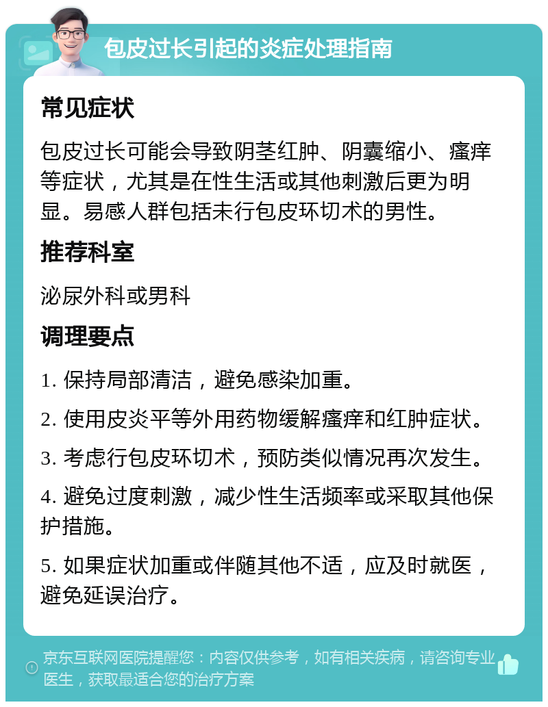 包皮过长引起的炎症处理指南 常见症状 包皮过长可能会导致阴茎红肿、阴囊缩小、瘙痒等症状，尤其是在性生活或其他刺激后更为明显。易感人群包括未行包皮环切术的男性。 推荐科室 泌尿外科或男科 调理要点 1. 保持局部清洁，避免感染加重。 2. 使用皮炎平等外用药物缓解瘙痒和红肿症状。 3. 考虑行包皮环切术，预防类似情况再次发生。 4. 避免过度刺激，减少性生活频率或采取其他保护措施。 5. 如果症状加重或伴随其他不适，应及时就医，避免延误治疗。