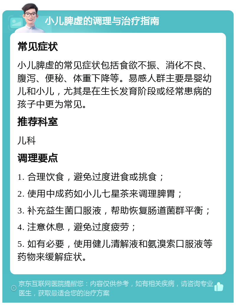 小儿脾虚的调理与治疗指南 常见症状 小儿脾虚的常见症状包括食欲不振、消化不良、腹泻、便秘、体重下降等。易感人群主要是婴幼儿和小儿，尤其是在生长发育阶段或经常患病的孩子中更为常见。 推荐科室 儿科 调理要点 1. 合理饮食，避免过度进食或挑食； 2. 使用中成药如小儿七星茶来调理脾胃； 3. 补充益生菌口服液，帮助恢复肠道菌群平衡； 4. 注意休息，避免过度疲劳； 5. 如有必要，使用健儿清解液和氨溴索口服液等药物来缓解症状。