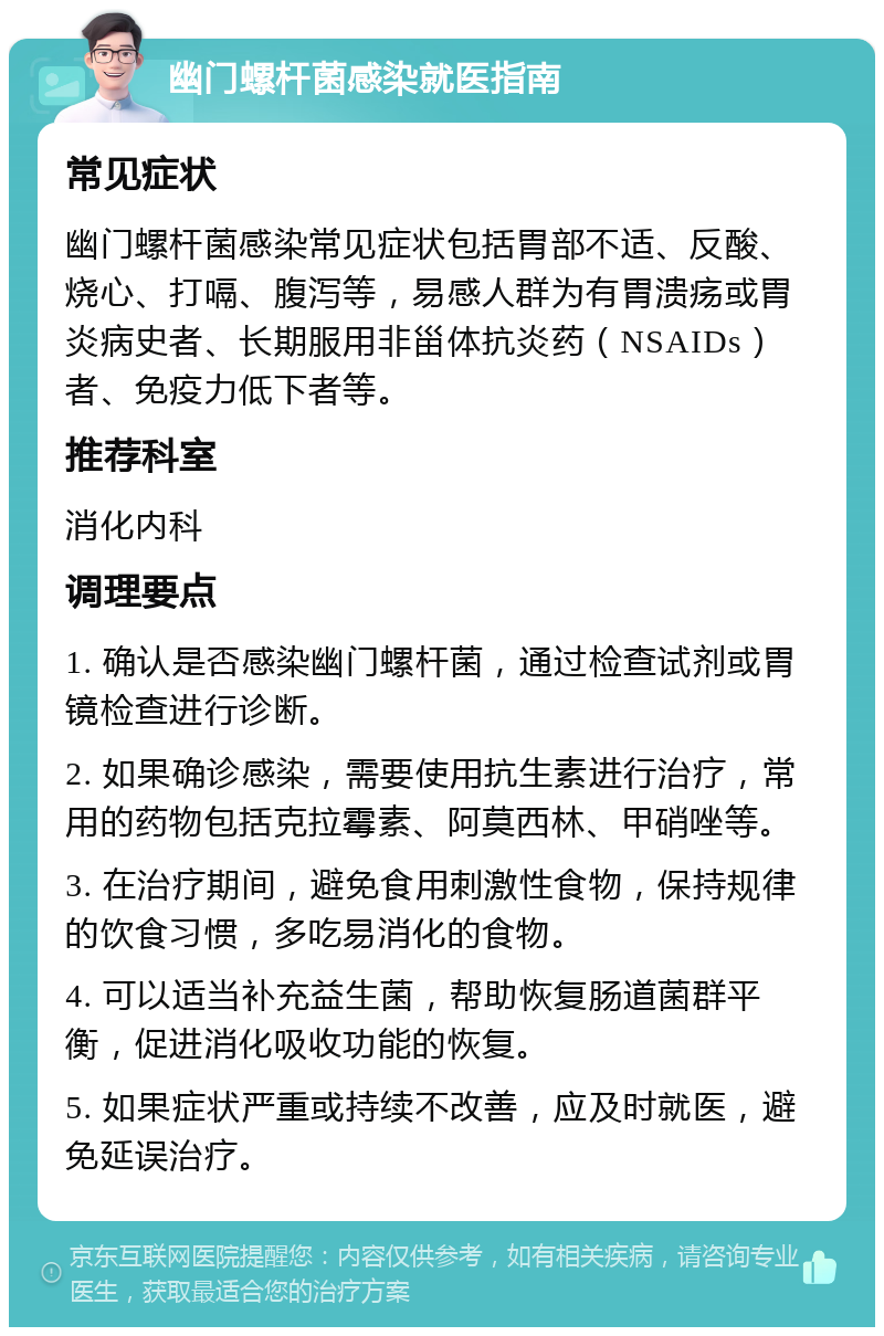 幽门螺杆菌感染就医指南 常见症状 幽门螺杆菌感染常见症状包括胃部不适、反酸、烧心、打嗝、腹泻等，易感人群为有胃溃疡或胃炎病史者、长期服用非甾体抗炎药（NSAIDs）者、免疫力低下者等。 推荐科室 消化内科 调理要点 1. 确认是否感染幽门螺杆菌，通过检查试剂或胃镜检查进行诊断。 2. 如果确诊感染，需要使用抗生素进行治疗，常用的药物包括克拉霉素、阿莫西林、甲硝唑等。 3. 在治疗期间，避免食用刺激性食物，保持规律的饮食习惯，多吃易消化的食物。 4. 可以适当补充益生菌，帮助恢复肠道菌群平衡，促进消化吸收功能的恢复。 5. 如果症状严重或持续不改善，应及时就医，避免延误治疗。