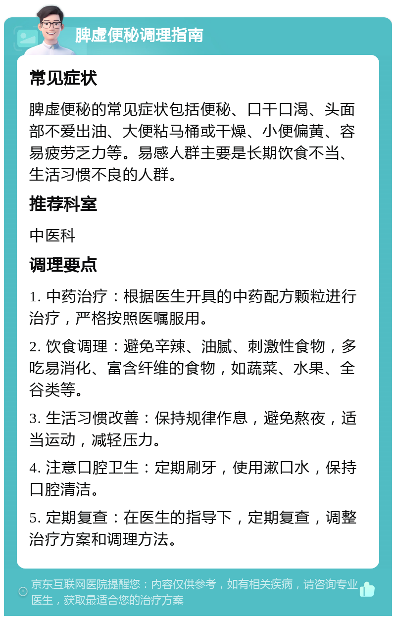 脾虚便秘调理指南 常见症状 脾虚便秘的常见症状包括便秘、口干口渴、头面部不爱出油、大便粘马桶或干燥、小便偏黄、容易疲劳乏力等。易感人群主要是长期饮食不当、生活习惯不良的人群。 推荐科室 中医科 调理要点 1. 中药治疗：根据医生开具的中药配方颗粒进行治疗，严格按照医嘱服用。 2. 饮食调理：避免辛辣、油腻、刺激性食物，多吃易消化、富含纤维的食物，如蔬菜、水果、全谷类等。 3. 生活习惯改善：保持规律作息，避免熬夜，适当运动，减轻压力。 4. 注意口腔卫生：定期刷牙，使用漱口水，保持口腔清洁。 5. 定期复查：在医生的指导下，定期复查，调整治疗方案和调理方法。