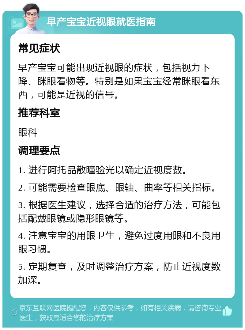 早产宝宝近视眼就医指南 常见症状 早产宝宝可能出现近视眼的症状，包括视力下降、眯眼看物等。特别是如果宝宝经常眯眼看东西，可能是近视的信号。 推荐科室 眼科 调理要点 1. 进行阿托品散瞳验光以确定近视度数。 2. 可能需要检查眼底、眼轴、曲率等相关指标。 3. 根据医生建议，选择合适的治疗方法，可能包括配戴眼镜或隐形眼镜等。 4. 注意宝宝的用眼卫生，避免过度用眼和不良用眼习惯。 5. 定期复查，及时调整治疗方案，防止近视度数加深。