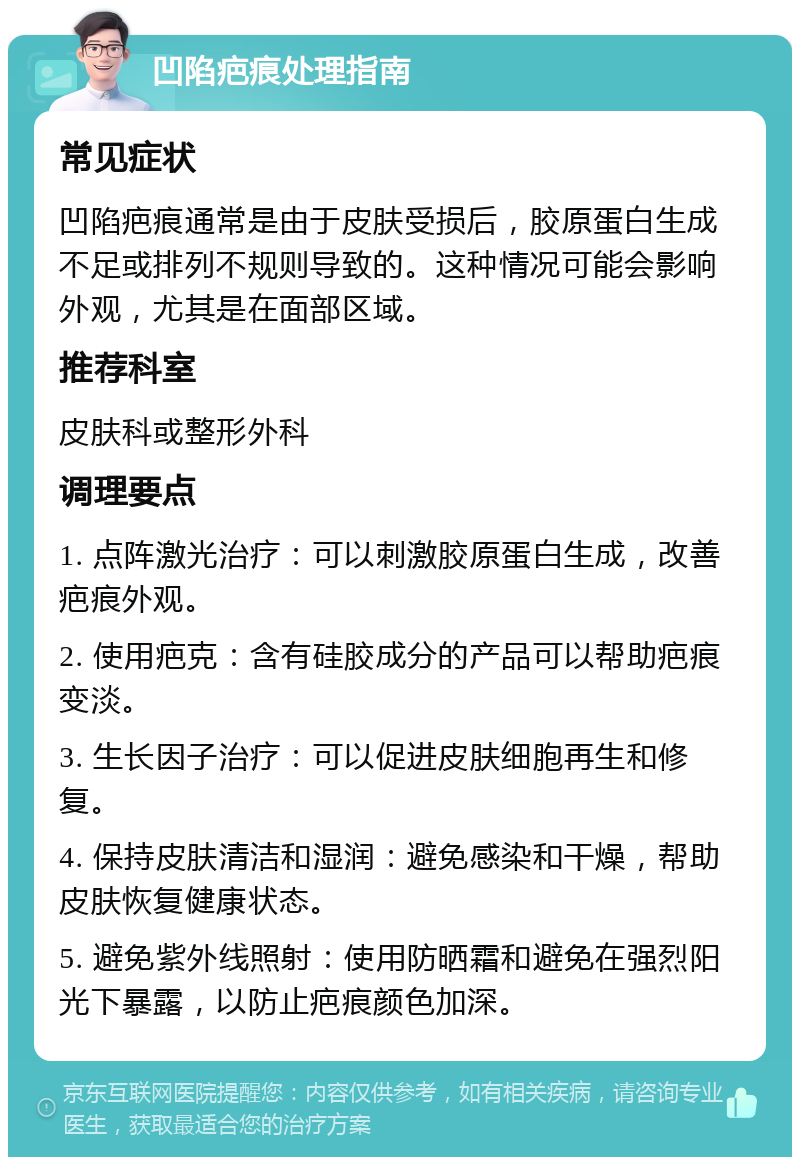 凹陷疤痕处理指南 常见症状 凹陷疤痕通常是由于皮肤受损后，胶原蛋白生成不足或排列不规则导致的。这种情况可能会影响外观，尤其是在面部区域。 推荐科室 皮肤科或整形外科 调理要点 1. 点阵激光治疗：可以刺激胶原蛋白生成，改善疤痕外观。 2. 使用疤克：含有硅胶成分的产品可以帮助疤痕变淡。 3. 生长因子治疗：可以促进皮肤细胞再生和修复。 4. 保持皮肤清洁和湿润：避免感染和干燥，帮助皮肤恢复健康状态。 5. 避免紫外线照射：使用防晒霜和避免在强烈阳光下暴露，以防止疤痕颜色加深。