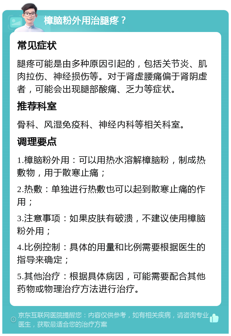 樟脑粉外用治腿疼？ 常见症状 腿疼可能是由多种原因引起的，包括关节炎、肌肉拉伤、神经损伤等。对于肾虚腰痛偏于肾阴虚者，可能会出现腿部酸痛、乏力等症状。 推荐科室 骨科、风湿免疫科、神经内科等相关科室。 调理要点 1.樟脑粉外用：可以用热水溶解樟脑粉，制成热敷物，用于散寒止痛； 2.热敷：单独进行热敷也可以起到散寒止痛的作用； 3.注意事项：如果皮肤有破溃，不建议使用樟脑粉外用； 4.比例控制：具体的用量和比例需要根据医生的指导来确定； 5.其他治疗：根据具体病因，可能需要配合其他药物或物理治疗方法进行治疗。