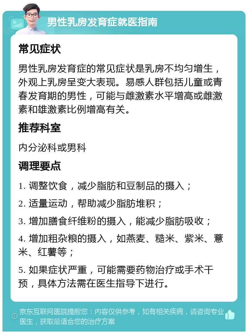 男性乳房发育症就医指南 常见症状 男性乳房发育症的常见症状是乳房不均匀增生，外观上乳房呈变大表现。易感人群包括儿童或青春发育期的男性，可能与雌激素水平增高或雌激素和雄激素比例增高有关。 推荐科室 内分泌科或男科 调理要点 1. 调整饮食，减少脂肪和豆制品的摄入； 2. 适量运动，帮助减少脂肪堆积； 3. 增加膳食纤维粉的摄入，能减少脂肪吸收； 4. 增加粗杂粮的摄入，如燕麦、糙米、紫米、薏米、红薯等； 5. 如果症状严重，可能需要药物治疗或手术干预，具体方法需在医生指导下进行。