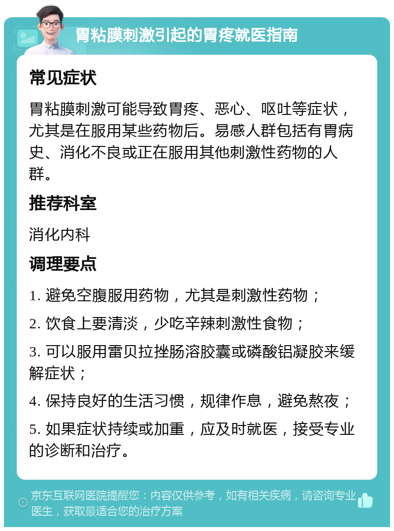 胃粘膜刺激引起的胃疼就医指南 常见症状 胃粘膜刺激可能导致胃疼、恶心、呕吐等症状，尤其是在服用某些药物后。易感人群包括有胃病史、消化不良或正在服用其他刺激性药物的人群。 推荐科室 消化内科 调理要点 1. 避免空腹服用药物，尤其是刺激性药物； 2. 饮食上要清淡，少吃辛辣刺激性食物； 3. 可以服用雷贝拉挫肠溶胶囊或磷酸铝凝胶来缓解症状； 4. 保持良好的生活习惯，规律作息，避免熬夜； 5. 如果症状持续或加重，应及时就医，接受专业的诊断和治疗。