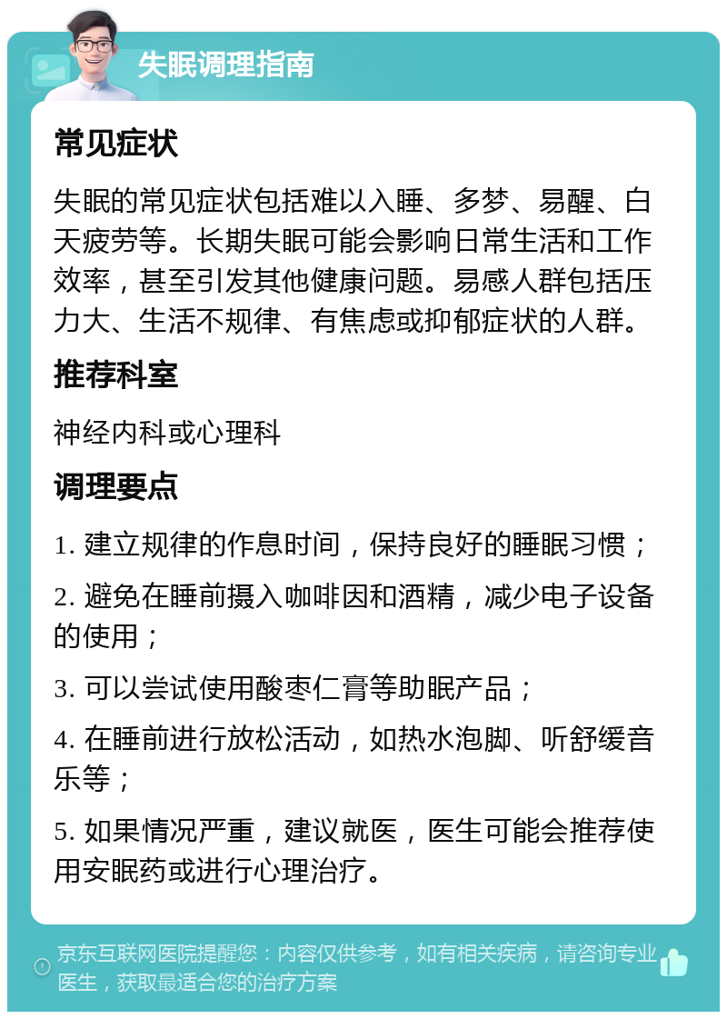 失眠调理指南 常见症状 失眠的常见症状包括难以入睡、多梦、易醒、白天疲劳等。长期失眠可能会影响日常生活和工作效率，甚至引发其他健康问题。易感人群包括压力大、生活不规律、有焦虑或抑郁症状的人群。 推荐科室 神经内科或心理科 调理要点 1. 建立规律的作息时间，保持良好的睡眠习惯； 2. 避免在睡前摄入咖啡因和酒精，减少电子设备的使用； 3. 可以尝试使用酸枣仁膏等助眠产品； 4. 在睡前进行放松活动，如热水泡脚、听舒缓音乐等； 5. 如果情况严重，建议就医，医生可能会推荐使用安眠药或进行心理治疗。