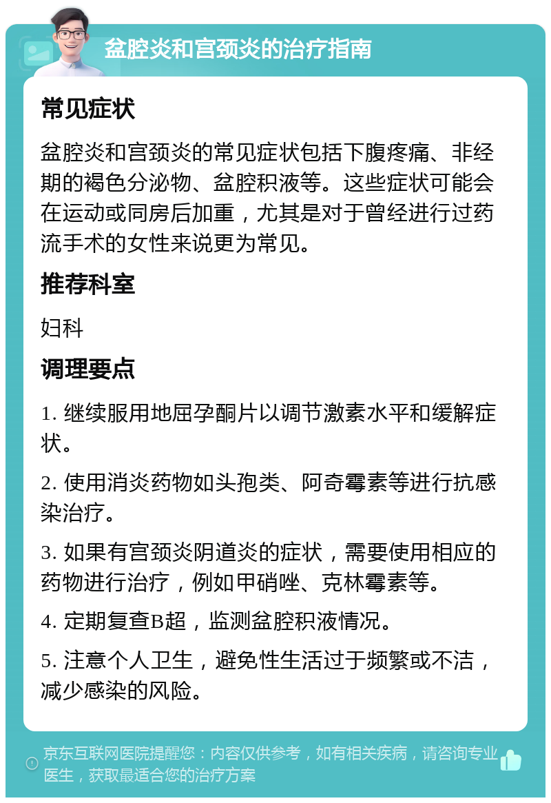 盆腔炎和宫颈炎的治疗指南 常见症状 盆腔炎和宫颈炎的常见症状包括下腹疼痛、非经期的褐色分泌物、盆腔积液等。这些症状可能会在运动或同房后加重，尤其是对于曾经进行过药流手术的女性来说更为常见。 推荐科室 妇科 调理要点 1. 继续服用地屈孕酮片以调节激素水平和缓解症状。 2. 使用消炎药物如头孢类、阿奇霉素等进行抗感染治疗。 3. 如果有宫颈炎阴道炎的症状，需要使用相应的药物进行治疗，例如甲硝唑、克林霉素等。 4. 定期复查B超，监测盆腔积液情况。 5. 注意个人卫生，避免性生活过于频繁或不洁，减少感染的风险。