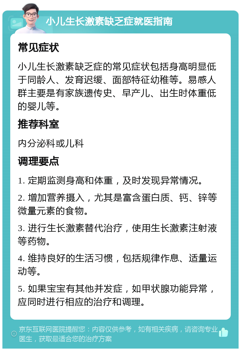 小儿生长激素缺乏症就医指南 常见症状 小儿生长激素缺乏症的常见症状包括身高明显低于同龄人、发育迟缓、面部特征幼稚等。易感人群主要是有家族遗传史、早产儿、出生时体重低的婴儿等。 推荐科室 内分泌科或儿科 调理要点 1. 定期监测身高和体重，及时发现异常情况。 2. 增加营养摄入，尤其是富含蛋白质、钙、锌等微量元素的食物。 3. 进行生长激素替代治疗，使用生长激素注射液等药物。 4. 维持良好的生活习惯，包括规律作息、适量运动等。 5. 如果宝宝有其他并发症，如甲状腺功能异常，应同时进行相应的治疗和调理。