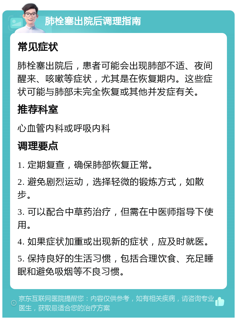 肺栓塞出院后调理指南 常见症状 肺栓塞出院后，患者可能会出现肺部不适、夜间醒来、咳嗽等症状，尤其是在恢复期内。这些症状可能与肺部未完全恢复或其他并发症有关。 推荐科室 心血管内科或呼吸内科 调理要点 1. 定期复查，确保肺部恢复正常。 2. 避免剧烈运动，选择轻微的锻炼方式，如散步。 3. 可以配合中草药治疗，但需在中医师指导下使用。 4. 如果症状加重或出现新的症状，应及时就医。 5. 保持良好的生活习惯，包括合理饮食、充足睡眠和避免吸烟等不良习惯。