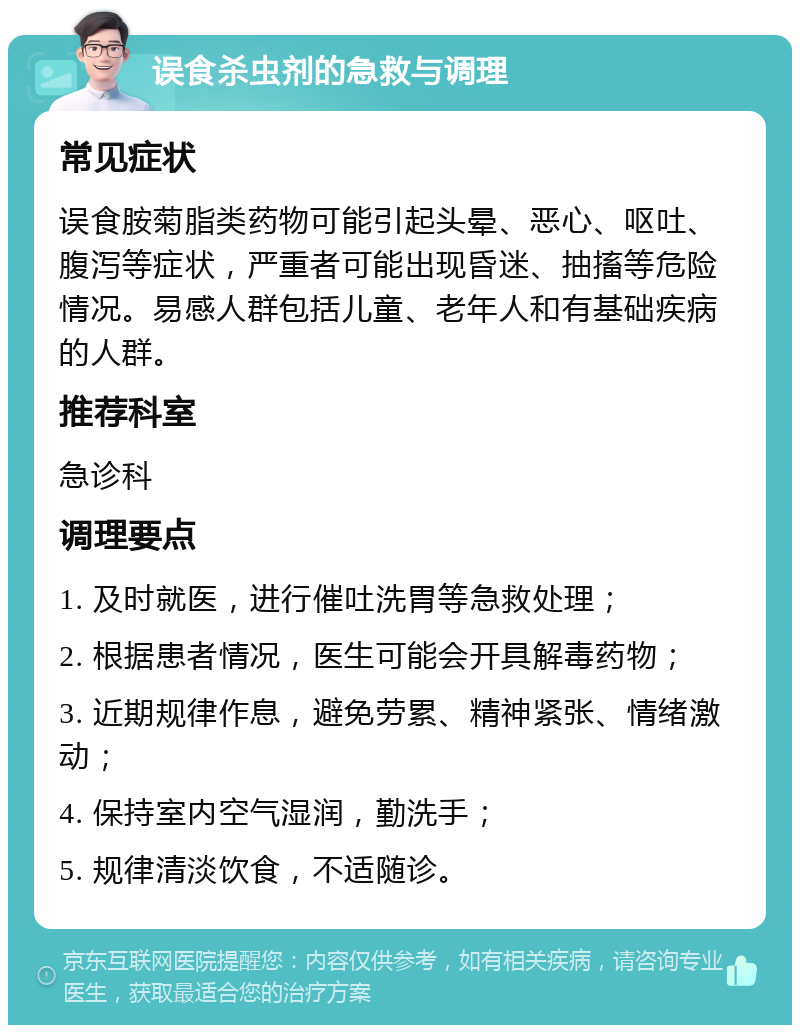 误食杀虫剂的急救与调理 常见症状 误食胺菊脂类药物可能引起头晕、恶心、呕吐、腹泻等症状，严重者可能出现昏迷、抽搐等危险情况。易感人群包括儿童、老年人和有基础疾病的人群。 推荐科室 急诊科 调理要点 1. 及时就医，进行催吐洗胃等急救处理； 2. 根据患者情况，医生可能会开具解毒药物； 3. 近期规律作息，避免劳累、精神紧张、情绪激动； 4. 保持室内空气湿润，勤洗手； 5. 规律清淡饮食，不适随诊。