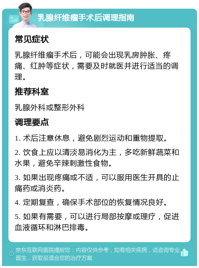 乳腺纤维瘤手术后调理指南 常见症状 乳腺纤维瘤手术后，可能会出现乳房肿胀、疼痛、红肿等症状，需要及时就医并进行适当的调理。 推荐科室 乳腺外科或整形外科 调理要点 1. 术后注意休息，避免剧烈运动和重物提取。 2. 饮食上应以清淡易消化为主，多吃新鲜蔬菜和水果，避免辛辣刺激性食物。 3. 如果出现疼痛或不适，可以服用医生开具的止痛药或消炎药。 4. 定期复查，确保手术部位的恢复情况良好。 5. 如果有需要，可以进行局部按摩或理疗，促进血液循环和淋巴排毒。