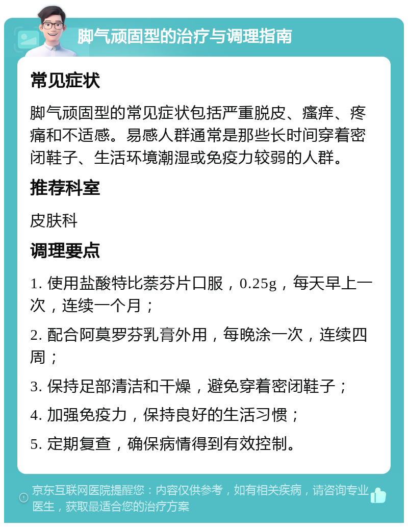 脚气顽固型的治疗与调理指南 常见症状 脚气顽固型的常见症状包括严重脱皮、瘙痒、疼痛和不适感。易感人群通常是那些长时间穿着密闭鞋子、生活环境潮湿或免疫力较弱的人群。 推荐科室 皮肤科 调理要点 1. 使用盐酸特比萘芬片口服，0.25g，每天早上一次，连续一个月； 2. 配合阿莫罗芬乳膏外用，每晚涂一次，连续四周； 3. 保持足部清洁和干燥，避免穿着密闭鞋子； 4. 加强免疫力，保持良好的生活习惯； 5. 定期复查，确保病情得到有效控制。