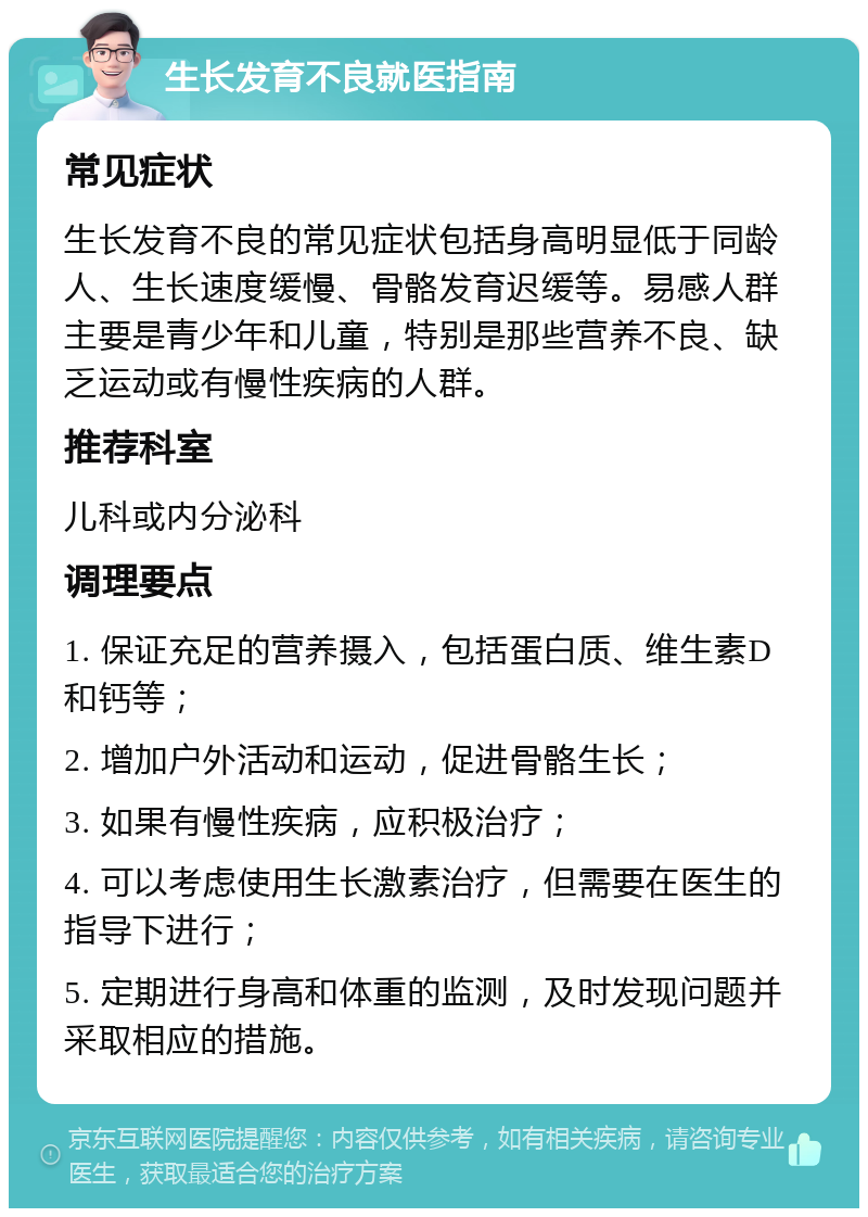 生长发育不良就医指南 常见症状 生长发育不良的常见症状包括身高明显低于同龄人、生长速度缓慢、骨骼发育迟缓等。易感人群主要是青少年和儿童，特别是那些营养不良、缺乏运动或有慢性疾病的人群。 推荐科室 儿科或内分泌科 调理要点 1. 保证充足的营养摄入，包括蛋白质、维生素D和钙等； 2. 增加户外活动和运动，促进骨骼生长； 3. 如果有慢性疾病，应积极治疗； 4. 可以考虑使用生长激素治疗，但需要在医生的指导下进行； 5. 定期进行身高和体重的监测，及时发现问题并采取相应的措施。