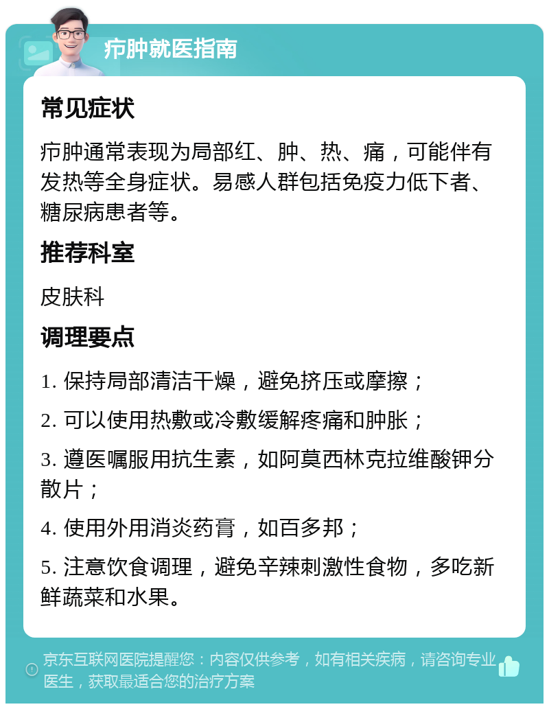 疖肿就医指南 常见症状 疖肿通常表现为局部红、肿、热、痛，可能伴有发热等全身症状。易感人群包括免疫力低下者、糖尿病患者等。 推荐科室 皮肤科 调理要点 1. 保持局部清洁干燥，避免挤压或摩擦； 2. 可以使用热敷或冷敷缓解疼痛和肿胀； 3. 遵医嘱服用抗生素，如阿莫西林克拉维酸钾分散片； 4. 使用外用消炎药膏，如百多邦； 5. 注意饮食调理，避免辛辣刺激性食物，多吃新鲜蔬菜和水果。