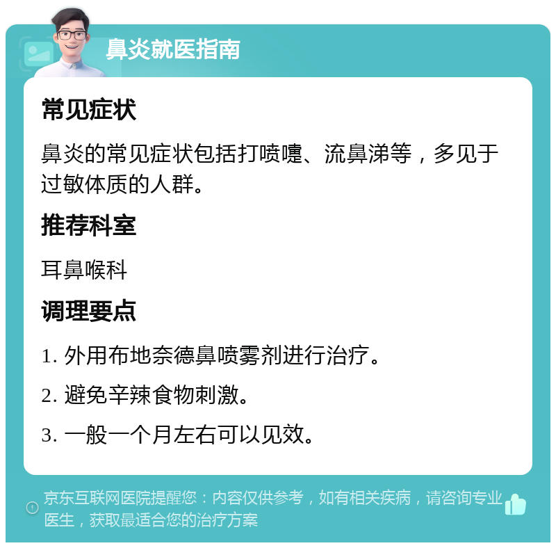 鼻炎就医指南 常见症状 鼻炎的常见症状包括打喷嚏、流鼻涕等，多见于过敏体质的人群。 推荐科室 耳鼻喉科 调理要点 1. 外用布地奈德鼻喷雾剂进行治疗。 2. 避免辛辣食物刺激。 3. 一般一个月左右可以见效。