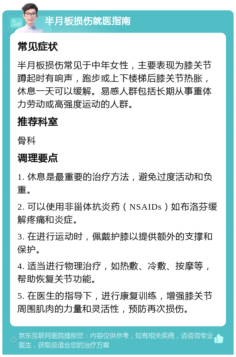 半月板损伤就医指南 常见症状 半月板损伤常见于中年女性，主要表现为膝关节蹲起时有响声，跑步或上下楼梯后膝关节热胀，休息一天可以缓解。易感人群包括长期从事重体力劳动或高强度运动的人群。 推荐科室 骨科 调理要点 1. 休息是最重要的治疗方法，避免过度活动和负重。 2. 可以使用非甾体抗炎药（NSAIDs）如布洛芬缓解疼痛和炎症。 3. 在进行运动时，佩戴护膝以提供额外的支撑和保护。 4. 适当进行物理治疗，如热敷、冷敷、按摩等，帮助恢复关节功能。 5. 在医生的指导下，进行康复训练，增强膝关节周围肌肉的力量和灵活性，预防再次损伤。