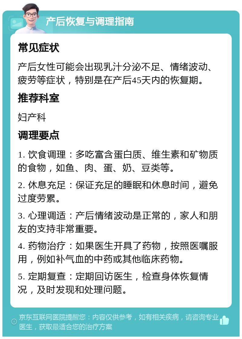 产后恢复与调理指南 常见症状 产后女性可能会出现乳汁分泌不足、情绪波动、疲劳等症状，特别是在产后45天内的恢复期。 推荐科室 妇产科 调理要点 1. 饮食调理：多吃富含蛋白质、维生素和矿物质的食物，如鱼、肉、蛋、奶、豆类等。 2. 休息充足：保证充足的睡眠和休息时间，避免过度劳累。 3. 心理调适：产后情绪波动是正常的，家人和朋友的支持非常重要。 4. 药物治疗：如果医生开具了药物，按照医嘱服用，例如补气血的中药或其他临床药物。 5. 定期复查：定期回访医生，检查身体恢复情况，及时发现和处理问题。