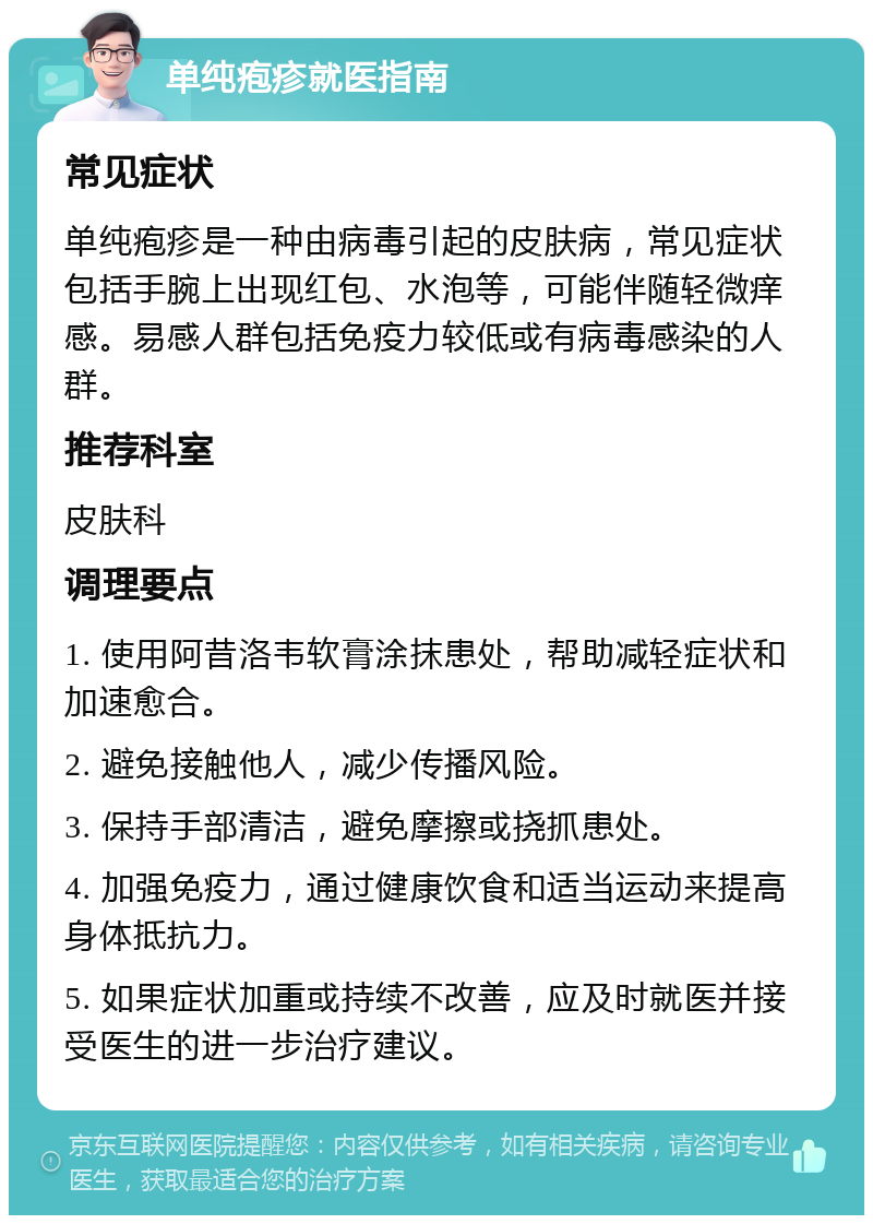 单纯疱疹就医指南 常见症状 单纯疱疹是一种由病毒引起的皮肤病，常见症状包括手腕上出现红包、水泡等，可能伴随轻微痒感。易感人群包括免疫力较低或有病毒感染的人群。 推荐科室 皮肤科 调理要点 1. 使用阿昔洛韦软膏涂抹患处，帮助减轻症状和加速愈合。 2. 避免接触他人，减少传播风险。 3. 保持手部清洁，避免摩擦或挠抓患处。 4. 加强免疫力，通过健康饮食和适当运动来提高身体抵抗力。 5. 如果症状加重或持续不改善，应及时就医并接受医生的进一步治疗建议。