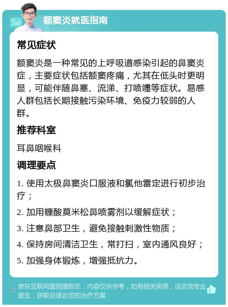 额窦炎就医指南 常见症状 额窦炎是一种常见的上呼吸道感染引起的鼻窦炎症，主要症状包括额窦疼痛，尤其在低头时更明显，可能伴随鼻塞、流涕、打喷嚏等症状。易感人群包括长期接触污染环境、免疫力较弱的人群。 推荐科室 耳鼻咽喉科 调理要点 1. 使用太极鼻窦炎口服液和氯他雷定进行初步治疗； 2. 加用糠酸莫米松鼻喷雾剂以缓解症状； 3. 注意鼻部卫生，避免接触刺激性物质； 4. 保持房间清洁卫生，常打扫，室内通风良好； 5. 加强身体锻炼，增强抵抗力。