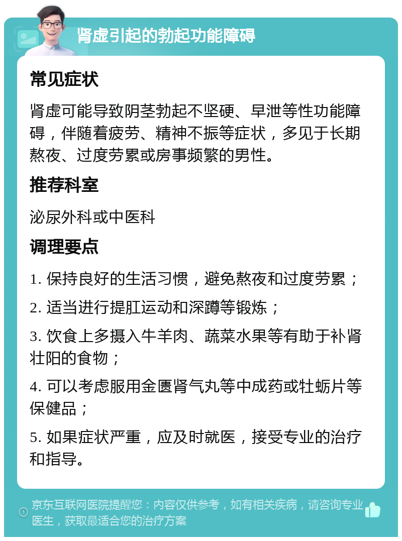 肾虚引起的勃起功能障碍 常见症状 肾虚可能导致阴茎勃起不坚硬、早泄等性功能障碍，伴随着疲劳、精神不振等症状，多见于长期熬夜、过度劳累或房事频繁的男性。 推荐科室 泌尿外科或中医科 调理要点 1. 保持良好的生活习惯，避免熬夜和过度劳累； 2. 适当进行提肛运动和深蹲等锻炼； 3. 饮食上多摄入牛羊肉、蔬菜水果等有助于补肾壮阳的食物； 4. 可以考虑服用金匮肾气丸等中成药或牡蛎片等保健品； 5. 如果症状严重，应及时就医，接受专业的治疗和指导。