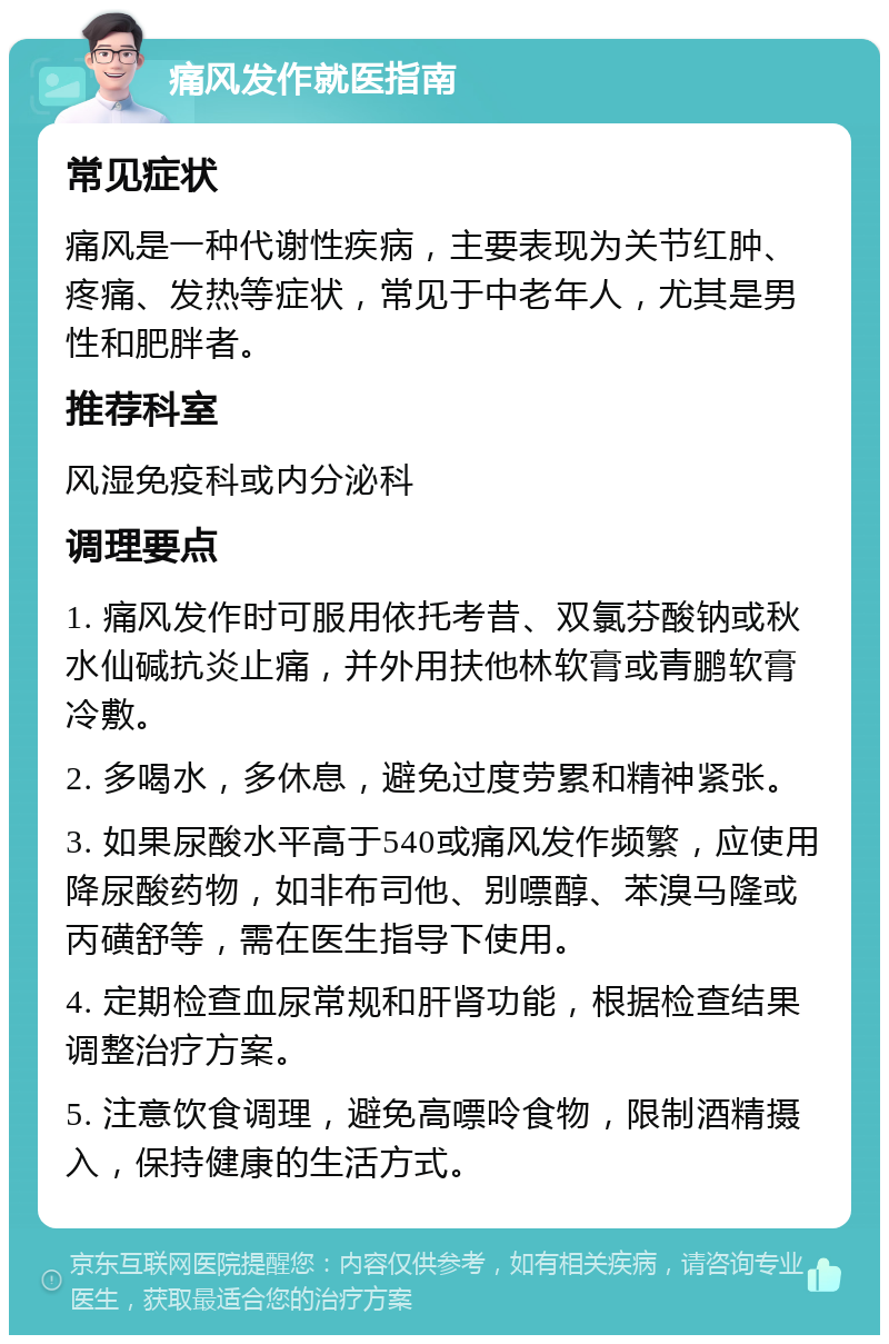 痛风发作就医指南 常见症状 痛风是一种代谢性疾病，主要表现为关节红肿、疼痛、发热等症状，常见于中老年人，尤其是男性和肥胖者。 推荐科室 风湿免疫科或内分泌科 调理要点 1. 痛风发作时可服用依托考昔、双氯芬酸钠或秋水仙碱抗炎止痛，并外用扶他林软膏或青鹏软膏冷敷。 2. 多喝水，多休息，避免过度劳累和精神紧张。 3. 如果尿酸水平高于540或痛风发作频繁，应使用降尿酸药物，如非布司他、别嘌醇、苯溴马隆或丙磺舒等，需在医生指导下使用。 4. 定期检查血尿常规和肝肾功能，根据检查结果调整治疗方案。 5. 注意饮食调理，避免高嘌呤食物，限制酒精摄入，保持健康的生活方式。