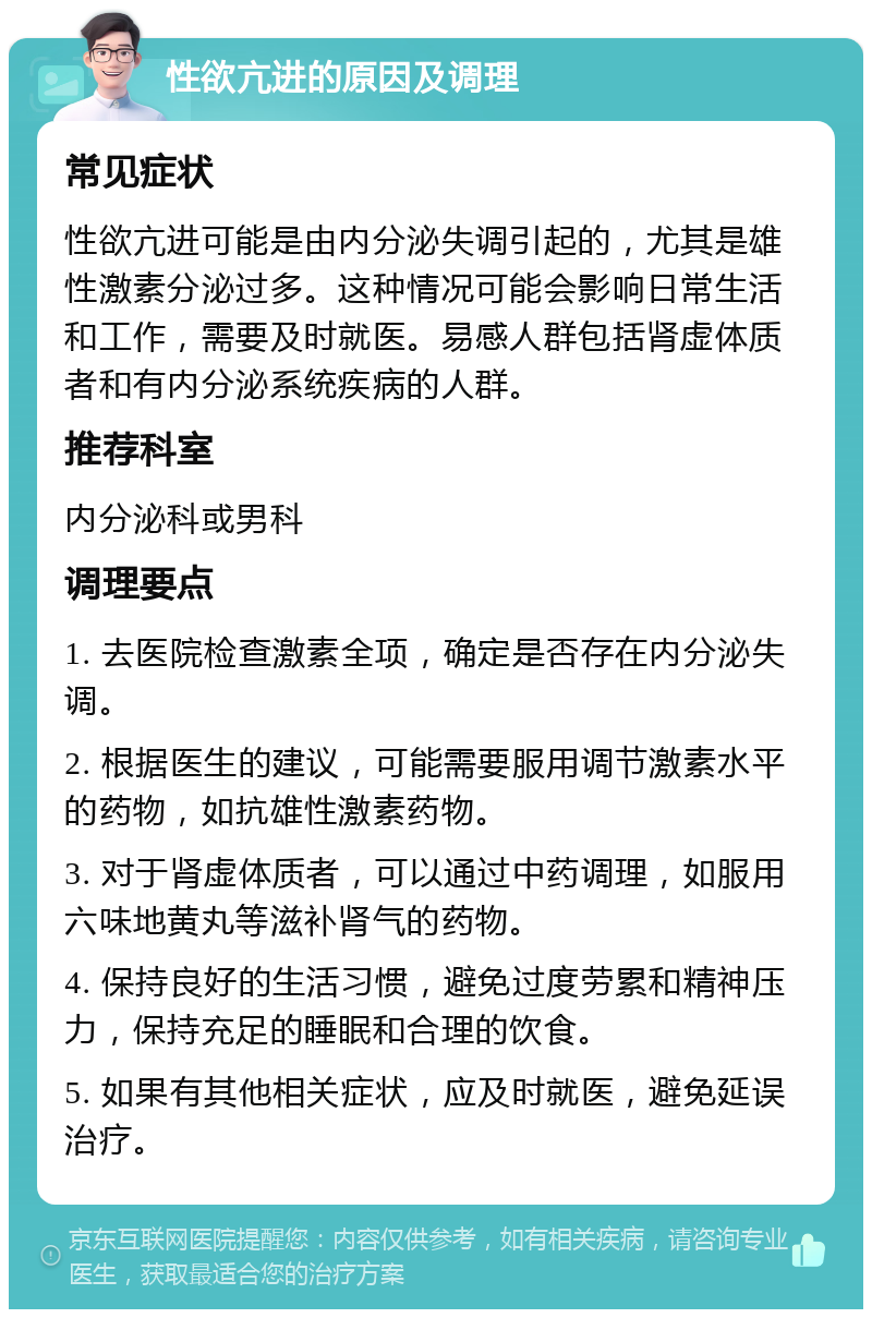 性欲亢进的原因及调理 常见症状 性欲亢进可能是由内分泌失调引起的，尤其是雄性激素分泌过多。这种情况可能会影响日常生活和工作，需要及时就医。易感人群包括肾虚体质者和有内分泌系统疾病的人群。 推荐科室 内分泌科或男科 调理要点 1. 去医院检查激素全项，确定是否存在内分泌失调。 2. 根据医生的建议，可能需要服用调节激素水平的药物，如抗雄性激素药物。 3. 对于肾虚体质者，可以通过中药调理，如服用六味地黄丸等滋补肾气的药物。 4. 保持良好的生活习惯，避免过度劳累和精神压力，保持充足的睡眠和合理的饮食。 5. 如果有其他相关症状，应及时就医，避免延误治疗。