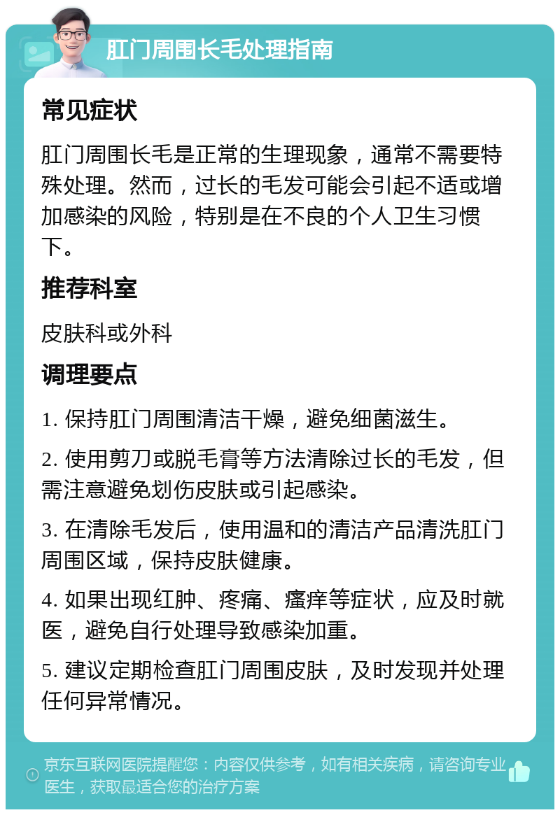 肛门周围长毛处理指南 常见症状 肛门周围长毛是正常的生理现象，通常不需要特殊处理。然而，过长的毛发可能会引起不适或增加感染的风险，特别是在不良的个人卫生习惯下。 推荐科室 皮肤科或外科 调理要点 1. 保持肛门周围清洁干燥，避免细菌滋生。 2. 使用剪刀或脱毛膏等方法清除过长的毛发，但需注意避免划伤皮肤或引起感染。 3. 在清除毛发后，使用温和的清洁产品清洗肛门周围区域，保持皮肤健康。 4. 如果出现红肿、疼痛、瘙痒等症状，应及时就医，避免自行处理导致感染加重。 5. 建议定期检查肛门周围皮肤，及时发现并处理任何异常情况。