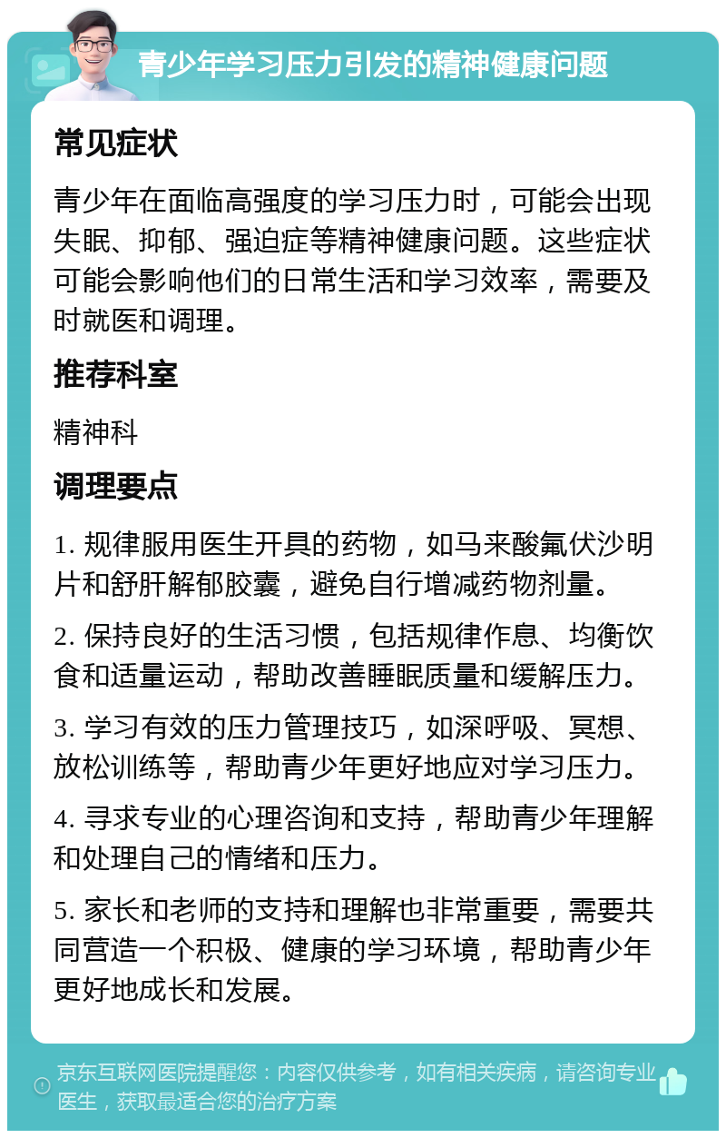 青少年学习压力引发的精神健康问题 常见症状 青少年在面临高强度的学习压力时，可能会出现失眠、抑郁、强迫症等精神健康问题。这些症状可能会影响他们的日常生活和学习效率，需要及时就医和调理。 推荐科室 精神科 调理要点 1. 规律服用医生开具的药物，如马来酸氟伏沙明片和舒肝解郁胶囊，避免自行增减药物剂量。 2. 保持良好的生活习惯，包括规律作息、均衡饮食和适量运动，帮助改善睡眠质量和缓解压力。 3. 学习有效的压力管理技巧，如深呼吸、冥想、放松训练等，帮助青少年更好地应对学习压力。 4. 寻求专业的心理咨询和支持，帮助青少年理解和处理自己的情绪和压力。 5. 家长和老师的支持和理解也非常重要，需要共同营造一个积极、健康的学习环境，帮助青少年更好地成长和发展。