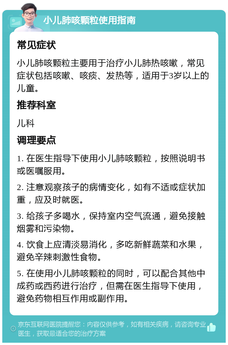 小儿肺咳颗粒使用指南 常见症状 小儿肺咳颗粒主要用于治疗小儿肺热咳嗽，常见症状包括咳嗽、咳痰、发热等，适用于3岁以上的儿童。 推荐科室 儿科 调理要点 1. 在医生指导下使用小儿肺咳颗粒，按照说明书或医嘱服用。 2. 注意观察孩子的病情变化，如有不适或症状加重，应及时就医。 3. 给孩子多喝水，保持室内空气流通，避免接触烟雾和污染物。 4. 饮食上应清淡易消化，多吃新鲜蔬菜和水果，避免辛辣刺激性食物。 5. 在使用小儿肺咳颗粒的同时，可以配合其他中成药或西药进行治疗，但需在医生指导下使用，避免药物相互作用或副作用。