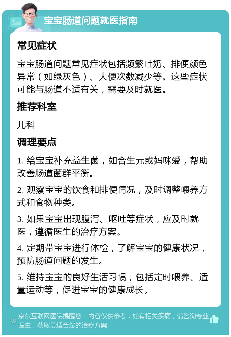 宝宝肠道问题就医指南 常见症状 宝宝肠道问题常见症状包括频繁吐奶、排便颜色异常（如绿灰色）、大便次数减少等。这些症状可能与肠道不适有关，需要及时就医。 推荐科室 儿科 调理要点 1. 给宝宝补充益生菌，如合生元或妈咪爱，帮助改善肠道菌群平衡。 2. 观察宝宝的饮食和排便情况，及时调整喂养方式和食物种类。 3. 如果宝宝出现腹泻、呕吐等症状，应及时就医，遵循医生的治疗方案。 4. 定期带宝宝进行体检，了解宝宝的健康状况，预防肠道问题的发生。 5. 维持宝宝的良好生活习惯，包括定时喂养、适量运动等，促进宝宝的健康成长。