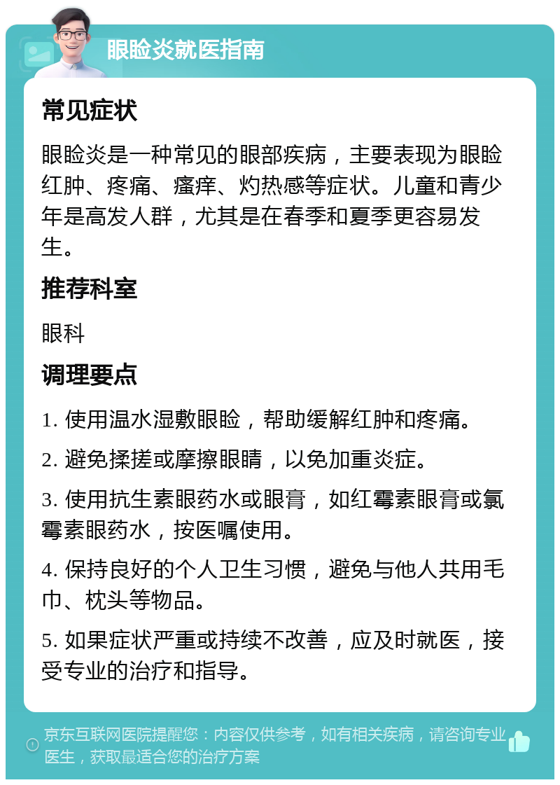 眼睑炎就医指南 常见症状 眼睑炎是一种常见的眼部疾病，主要表现为眼睑红肿、疼痛、瘙痒、灼热感等症状。儿童和青少年是高发人群，尤其是在春季和夏季更容易发生。 推荐科室 眼科 调理要点 1. 使用温水湿敷眼睑，帮助缓解红肿和疼痛。 2. 避免揉搓或摩擦眼睛，以免加重炎症。 3. 使用抗生素眼药水或眼膏，如红霉素眼膏或氯霉素眼药水，按医嘱使用。 4. 保持良好的个人卫生习惯，避免与他人共用毛巾、枕头等物品。 5. 如果症状严重或持续不改善，应及时就医，接受专业的治疗和指导。