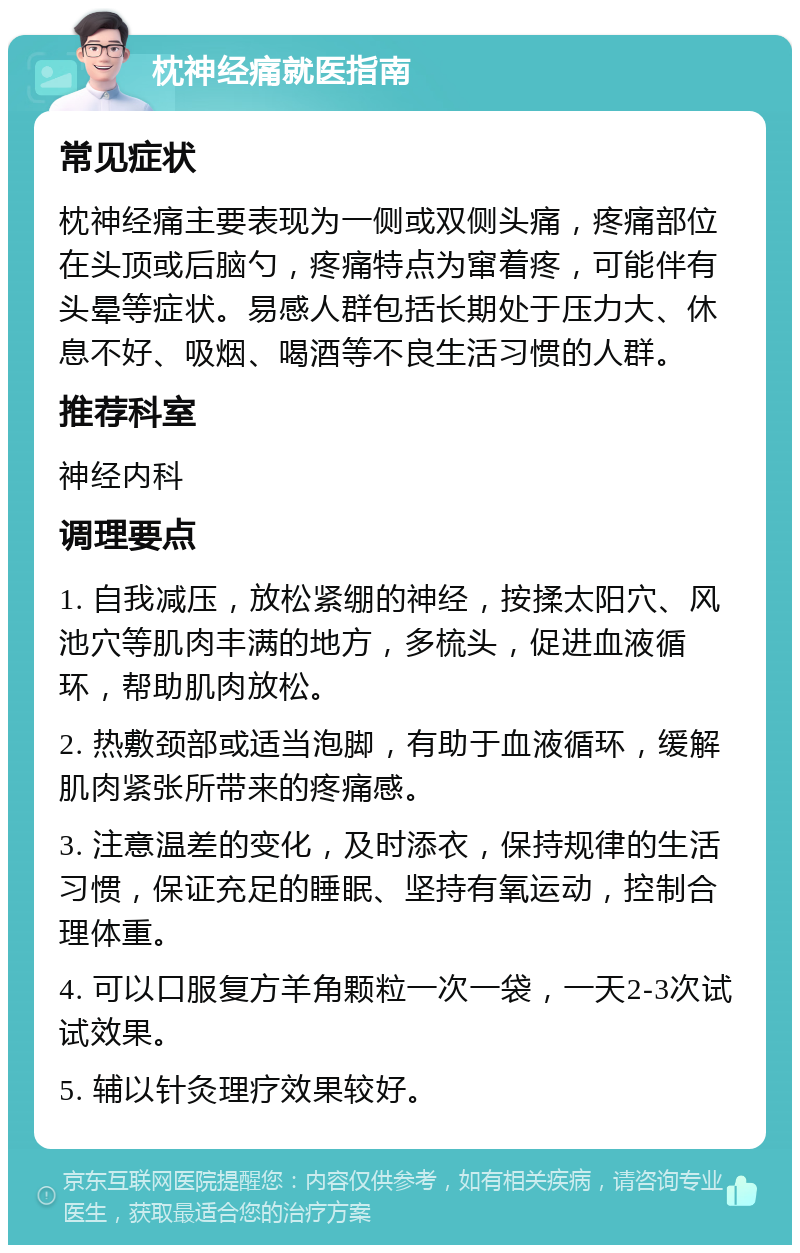 枕神经痛就医指南 常见症状 枕神经痛主要表现为一侧或双侧头痛，疼痛部位在头顶或后脑勺，疼痛特点为窜着疼，可能伴有头晕等症状。易感人群包括长期处于压力大、休息不好、吸烟、喝酒等不良生活习惯的人群。 推荐科室 神经内科 调理要点 1. 自我减压，放松紧绷的神经，按揉太阳穴、风池穴等肌肉丰满的地方，多梳头，促进血液循环，帮助肌肉放松。 2. 热敷颈部或适当泡脚，有助于血液循环，缓解肌肉紧张所带来的疼痛感。 3. 注意温差的变化，及时添衣，保持规律的生活习惯，保证充足的睡眠、坚持有氧运动，控制合理体重。 4. 可以口服复方羊角颗粒一次一袋，一天2-3次试试效果。 5. 辅以针灸理疗效果较好。