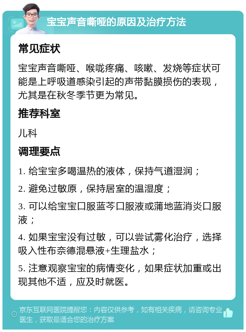 宝宝声音嘶哑的原因及治疗方法 常见症状 宝宝声音嘶哑、喉咙疼痛、咳嗽、发烧等症状可能是上呼吸道感染引起的声带黏膜损伤的表现，尤其是在秋冬季节更为常见。 推荐科室 儿科 调理要点 1. 给宝宝多喝温热的液体，保持气道湿润； 2. 避免过敏原，保持居室的温湿度； 3. 可以给宝宝口服蓝芩口服液或蒲地蓝消炎口服液； 4. 如果宝宝没有过敏，可以尝试雾化治疗，选择吸入性布奈德混悬液+生理盐水； 5. 注意观察宝宝的病情变化，如果症状加重或出现其他不适，应及时就医。