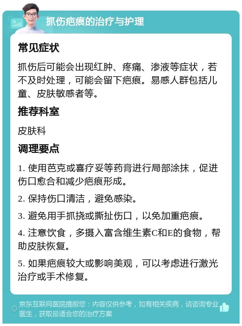 抓伤疤痕的治疗与护理 常见症状 抓伤后可能会出现红肿、疼痛、渗液等症状，若不及时处理，可能会留下疤痕。易感人群包括儿童、皮肤敏感者等。 推荐科室 皮肤科 调理要点 1. 使用芭克或喜疗妥等药膏进行局部涂抹，促进伤口愈合和减少疤痕形成。 2. 保持伤口清洁，避免感染。 3. 避免用手抓挠或撕扯伤口，以免加重疤痕。 4. 注意饮食，多摄入富含维生素C和E的食物，帮助皮肤恢复。 5. 如果疤痕较大或影响美观，可以考虑进行激光治疗或手术修复。