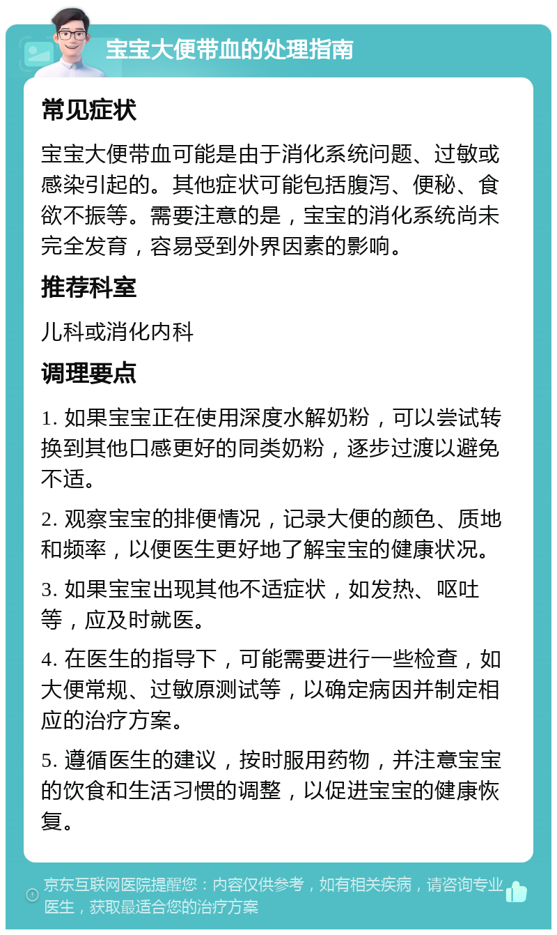 宝宝大便带血的处理指南 常见症状 宝宝大便带血可能是由于消化系统问题、过敏或感染引起的。其他症状可能包括腹泻、便秘、食欲不振等。需要注意的是，宝宝的消化系统尚未完全发育，容易受到外界因素的影响。 推荐科室 儿科或消化内科 调理要点 1. 如果宝宝正在使用深度水解奶粉，可以尝试转换到其他口感更好的同类奶粉，逐步过渡以避免不适。 2. 观察宝宝的排便情况，记录大便的颜色、质地和频率，以便医生更好地了解宝宝的健康状况。 3. 如果宝宝出现其他不适症状，如发热、呕吐等，应及时就医。 4. 在医生的指导下，可能需要进行一些检查，如大便常规、过敏原测试等，以确定病因并制定相应的治疗方案。 5. 遵循医生的建议，按时服用药物，并注意宝宝的饮食和生活习惯的调整，以促进宝宝的健康恢复。