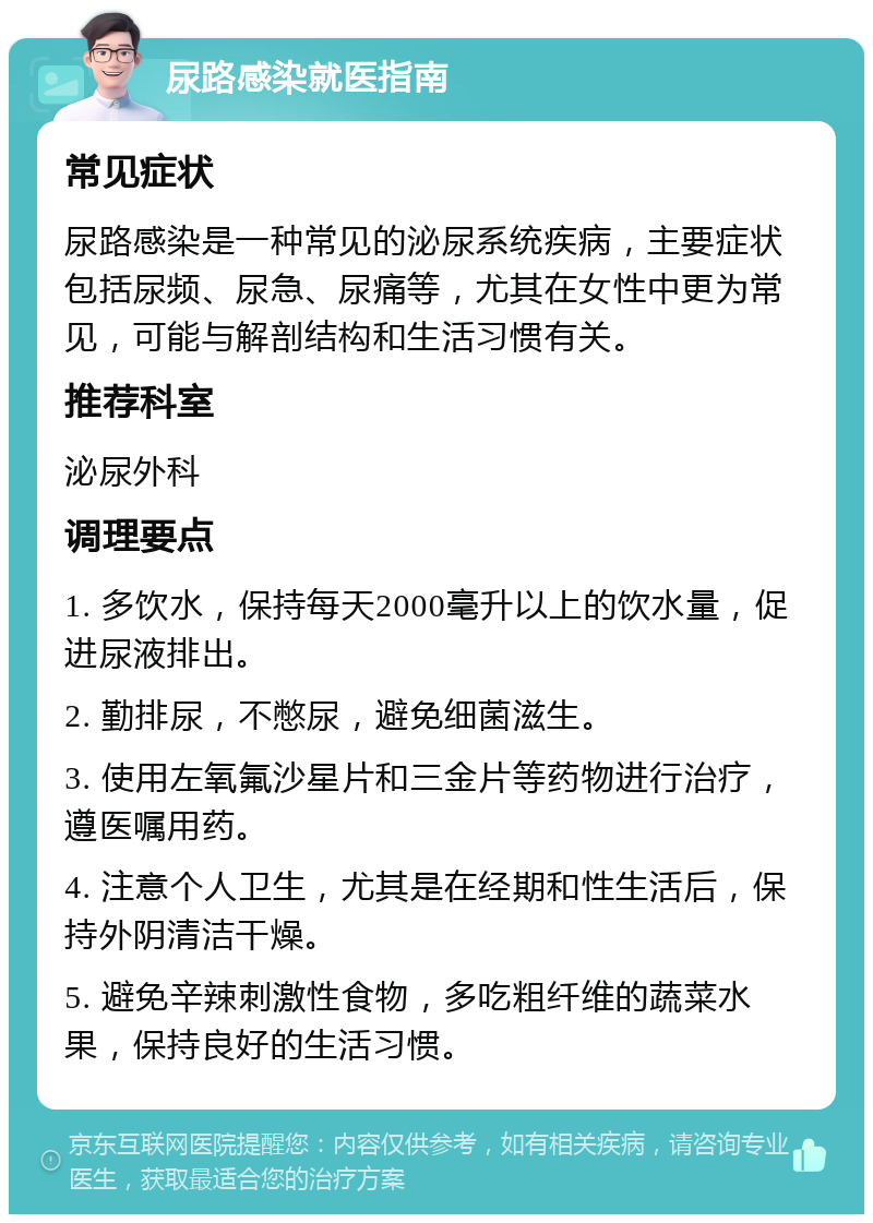 尿路感染就医指南 常见症状 尿路感染是一种常见的泌尿系统疾病，主要症状包括尿频、尿急、尿痛等，尤其在女性中更为常见，可能与解剖结构和生活习惯有关。 推荐科室 泌尿外科 调理要点 1. 多饮水，保持每天2000毫升以上的饮水量，促进尿液排出。 2. 勤排尿，不憋尿，避免细菌滋生。 3. 使用左氧氟沙星片和三金片等药物进行治疗，遵医嘱用药。 4. 注意个人卫生，尤其是在经期和性生活后，保持外阴清洁干燥。 5. 避免辛辣刺激性食物，多吃粗纤维的蔬菜水果，保持良好的生活习惯。