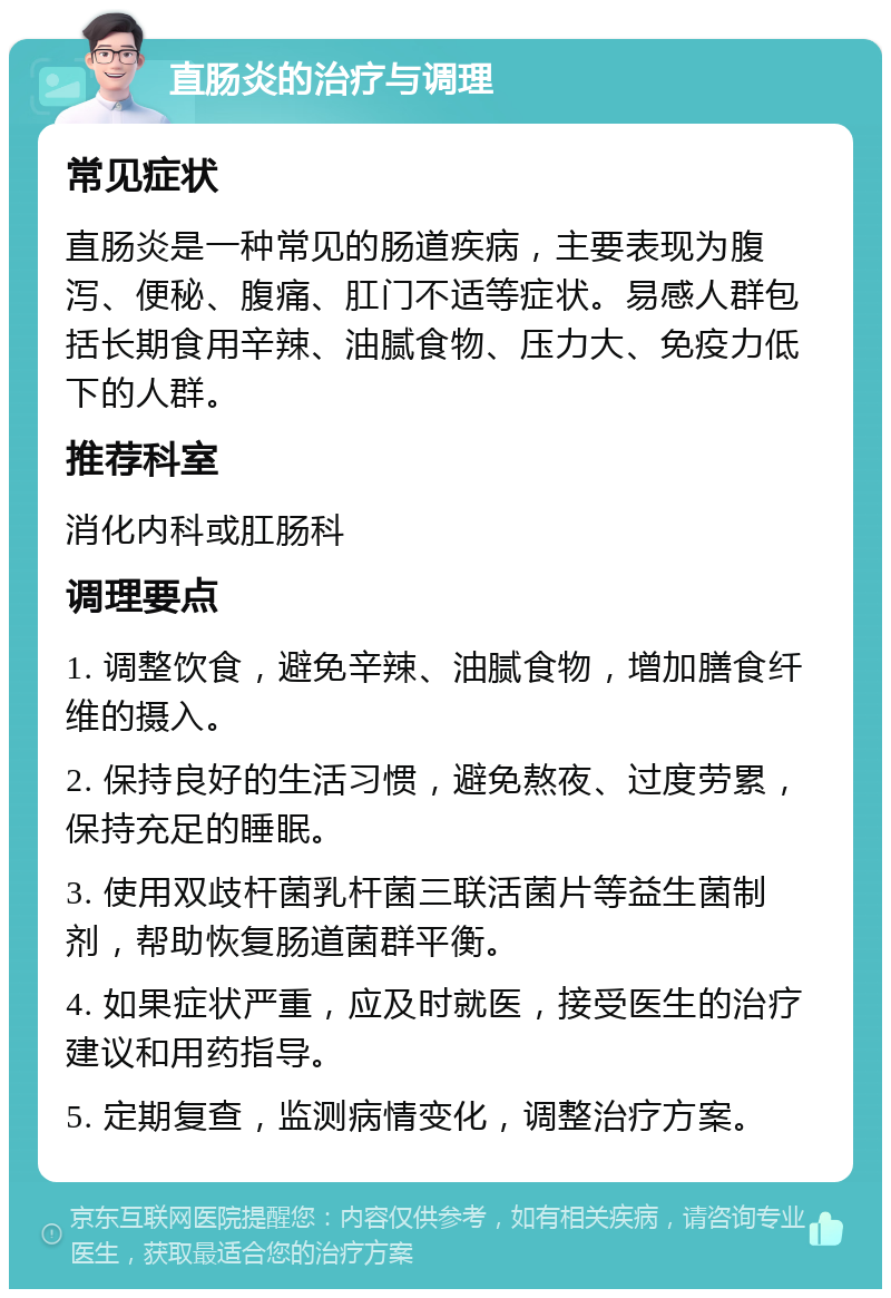 直肠炎的治疗与调理 常见症状 直肠炎是一种常见的肠道疾病，主要表现为腹泻、便秘、腹痛、肛门不适等症状。易感人群包括长期食用辛辣、油腻食物、压力大、免疫力低下的人群。 推荐科室 消化内科或肛肠科 调理要点 1. 调整饮食，避免辛辣、油腻食物，增加膳食纤维的摄入。 2. 保持良好的生活习惯，避免熬夜、过度劳累，保持充足的睡眠。 3. 使用双歧杆菌乳杆菌三联活菌片等益生菌制剂，帮助恢复肠道菌群平衡。 4. 如果症状严重，应及时就医，接受医生的治疗建议和用药指导。 5. 定期复查，监测病情变化，调整治疗方案。